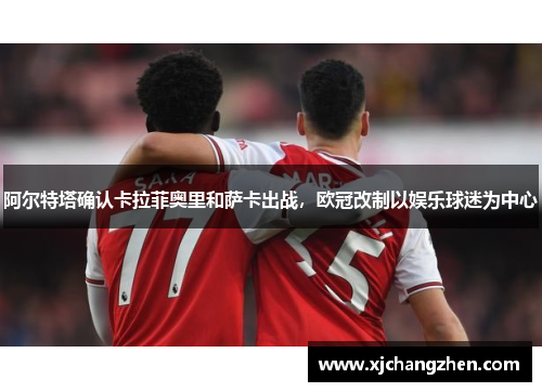 阿尔特塔确认卡拉菲奥里和萨卡出战，欧冠改制以娱乐球迷为中心